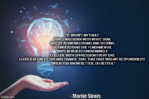 Acknowledging White Privilege | "IT WASN’T MY FAULT THAT I WAS BORN WITH WHITE SKIN, BUT, BY ACKNOWLEDGING AND SEEKING TO UNDERSTAND THE FUNDAMENTAL WAYS IN WHICH I UNKNOWINGLY COLLUDE WITH OPPRESSION EVERY DAY, I COULD BEGIN TO TRY AND CHANGE THAT; THAT PART WAS MY RESPONSIBILITY.
 “WHEN YOU KNOW BETTER, DO BETTER.”; - Martie Sirois | image tagged in white privilege,learning | made w/ Imgflip meme maker