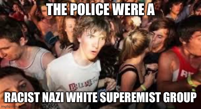 suddenly clear clarence | THE POLICE WERE A RACIST NAZI WHITE SUPEREMIST GROUP | image tagged in suddenly clear clarence | made w/ Imgflip meme maker