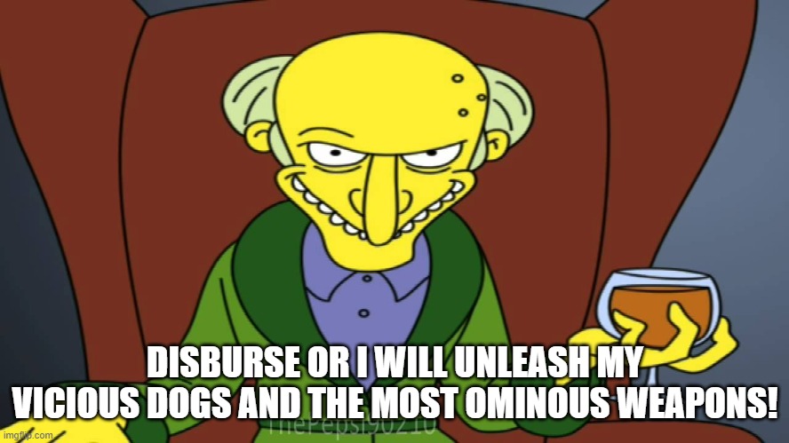 Mr Burns Release The Hounds | DISBURSE OR I WILL UNLEASH MY VICIOUS DOGS AND THE MOST OMINOUS WEAPONS! | image tagged in mr burns release the hounds | made w/ Imgflip meme maker