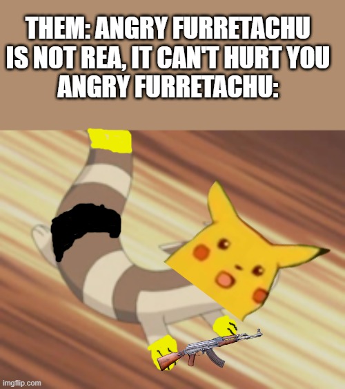 Angry Furret | THEM: ANGRY FURRETACHU IS NOT REA, IT CAN'T HURT YOU
ANGRY FURRETACHU: | image tagged in angry furret | made w/ Imgflip meme maker