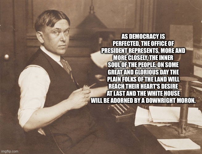H.L Mencken - he knew us all too well | AS DEMOCRACY IS PERFECTED, THE OFFICE OF PRESIDENT REPRESENTS, MORE AND MORE CLOSELY, THE INNER SOUL OF THE PEOPLE. ON SOME GREAT AND GLORIOUS DAY THE PLAIN FOLKS OF THE LAND WILL REACH THEIR HEART'S DESIRE AT LAST AND THE WHITE HOUSE WILL BE ADORNED BY A DOWNRIGHT MORON. | image tagged in sad but true | made w/ Imgflip meme maker