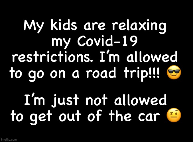 Covid 19 | My kids are relaxing my Covid-19 restrictions. I’m allowed to go on a road trip!!! 😎; I’m just not allowed to get out of the car 🤨 | image tagged in blank black | made w/ Imgflip meme maker