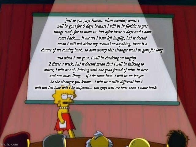 Lisa Simpson's Presentation | just so you guys know... when monday comes i will be gone for 6 days because i will be in florida to gets things ready for to move in. but after those 6 days and i dont come back..... it means i have left imgflip, but it doesnt mean i will not delete my account or anything, there is a chance of me coming back. so dont worry this stranger wont be gone for long. also when i am gone, i will be checking on imgflip 2 times a week, but it doesnt mean that i will be talking to others, i will be only talking with one good friend of mine in here. and one more thing.... if i do come back i will be no longer be the stranger you know... i will be a little different but i will not tell how will i be different... you guys will see how when i come back. | image tagged in lisa simpson's presentation | made w/ Imgflip meme maker