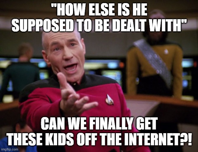 get those kids off the internet | "HOW ELSE IS HE SUPPOSED TO BE DEALT WITH"; CAN WE FINALLY GET THESE KIDS OFF THE INTERNET?! | image tagged in picard wtf,call the fbi,doxing,uneducated,deal with it like an adult | made w/ Imgflip meme maker