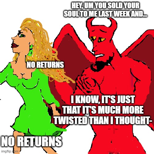 buyer's remorse | HEY, UM YOU SOLD YOUR SOUL TO ME LAST WEEK AND... NO RETURNS; I KNOW, IT'S JUST THAT IT'S MUCH MORE TWISTED THAN I THOUGHT-; NO RETURNS | image tagged in devil,funny,regret | made w/ Imgflip meme maker