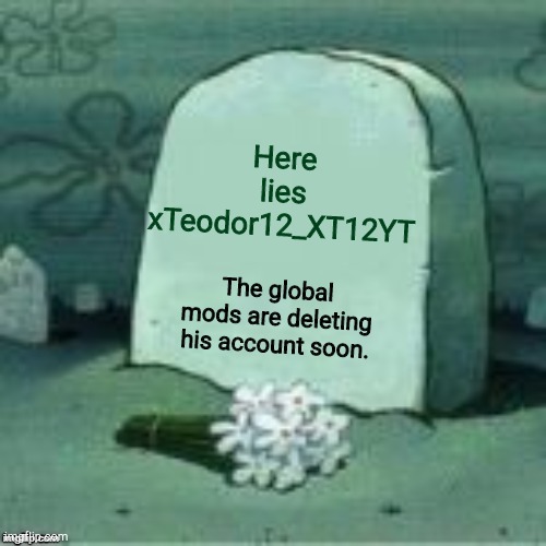 He will not be missed by the majority. | Here lies xTeodor12_XT12YT; The global mods are deleting his account soon. | image tagged in here lies x,f,fff,fffffffffffff,ff,x to pay respects | made w/ Imgflip meme maker