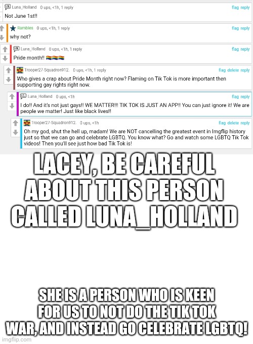 We are NOT cancelling our greatest event in history JUST to celebrate Pride Month! Tik Tok ruined that already!plz put link. | LACEY, BE CAREFUL ABOUT THIS PERSON CALLED LUNA_HOLLAND; SHE IS A PERSON WHO IS KEEN FOR US TO NOT DO THE TIK TOK WAR, AND INSTEAD GO CELEBRATE LGBTQ! | image tagged in blank white template | made w/ Imgflip meme maker