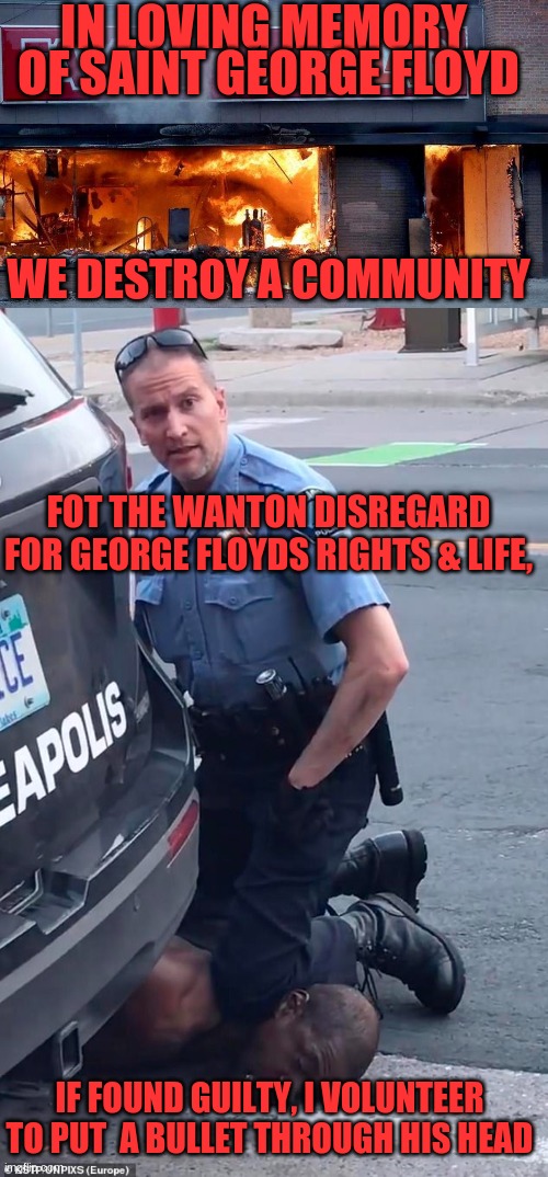 EVEN IF GUILTY OF A CRIME, NO ONE DESERVED TO DIE AT THE HANDS OFF THIS BAD COP | IN LOVING MEMORY; OF SAINT GEORGE FLOYD; WE DESTROY A COMMUNITY; FOT THE WANTON DISREGARD FOR GEORGE FLOYDS RIGHTS & LIFE, IF FOUND GUILTY, I VOLUNTEER TO PUT  A BULLET THROUGH HIS HEAD | image tagged in floyd,chauvin,riots | made w/ Imgflip meme maker