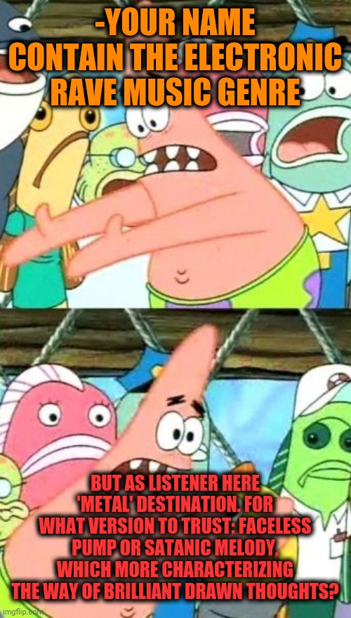 Put It Somewhere Else Patrick Meme | -YOUR NAME CONTAIN THE ELECTRONIC RAVE MUSIC GENRE BUT AS LISTENER HERE 'METAL' DESTINATION. FOR WHAT VERSION TO TRUST: FACELESS PUMP OR SAT | image tagged in memes,put it somewhere else patrick | made w/ Imgflip meme maker