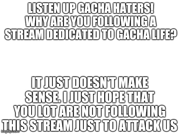 I don't want any fights breaking out in this stream, OK? | LISTEN UP GACHA HATERS! WHY ARE YOU FOLLOWING A STREAM DEDICATED TO GACHA LIFE? IT JUST DOESN'T MAKE SENSE. I JUST HOPE THAT YOU LOT ARE NOT FOLLOWING THIS STREAM JUST TO ATTACK US | image tagged in blank white template | made w/ Imgflip meme maker
