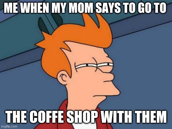 This should be funny | ME WHEN MY MOM SAYS TO GO TO; THE COFFE SHOP WITH THEM | image tagged in memes,futurama fry | made w/ Imgflip meme maker