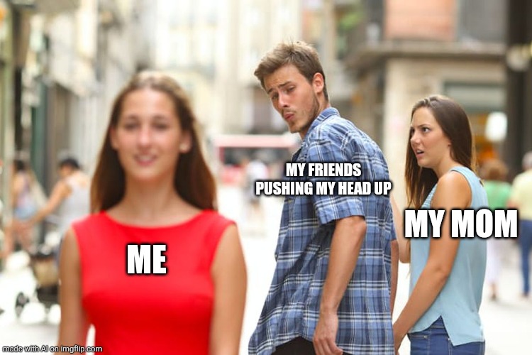 Distracted Boyfriend | MY FRIENDS PUSHING MY HEAD UP; MY MOM; ME | image tagged in memes,distracted boyfriend | made w/ Imgflip meme maker