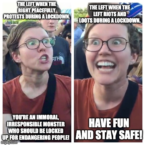 Triggered hypocrite feminist | THE LEFT WHEN THE RIGHT PEACEFULLY PROTESTS DURING A LOCKDOWN. THE LEFT WHEN THE LEFT RIOTS AND LOOTS DURING A LOCKDOWN. YOU'RE AN IMMORAL, IRRESPONSIBLE MONSTER WHO SHOULD BE LOCKED UP FOR ENDANGERING PEOPLE! HAVE FUN AND STAY SAFE! | image tagged in triggered hypocrite feminist | made w/ Imgflip meme maker