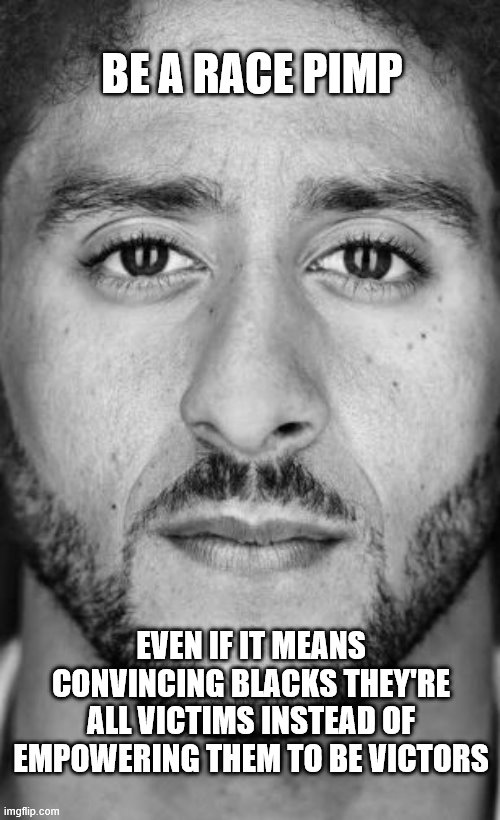 Colin Kaepernick Nike Ad | BE A RACE PIMP; EVEN IF IT MEANS CONVINCING BLACKS THEY'RE ALL VICTIMS INSTEAD OF EMPOWERING THEM TO BE VICTORS | image tagged in colin kaepernick nike ad | made w/ Imgflip meme maker