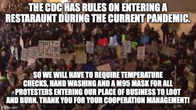 Protesters Please | THE CDC HAS RULES ON ENTERING A RESTARAUNT DURING THE CURRENT PANDEMIC. SO WE WILL HAVE TO REQUIRE TEMPERATURE CHECKS, HAND WASHING AND A M95 MASK FOR ALL PROTESTERS ENTERING OUR PLACE OF BUSINESS TO LOOT AND BURN. THANK YOU FOR YOUR COOPERATION MANAGEMENT! | image tagged in protesters,restaurant,rioters | made w/ Imgflip meme maker