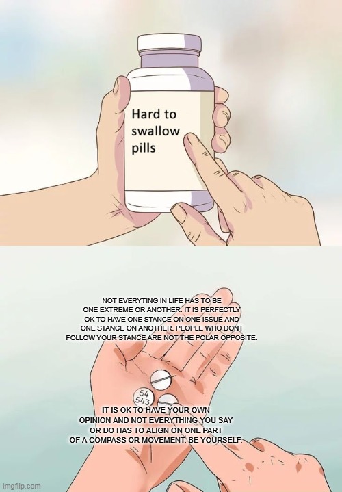 Hard To Swallow Pills Meme | NOT EVERYTING IN LIFE HAS TO BE ONE EXTREME OR ANOTHER. IT IS PERFECTLY OK TO HAVE ONE STANCE ON ONE ISSUE AND ONE STANCE ON ANOTHER. PEOPLE WHO DONT FOLLOW YOUR STANCE ARE NOT THE POLAR OPPOSITE. IT IS OK TO HAVE YOUR OWN OPINION AND NOT EVERYTHING YOU SAY OR DO HAS TO ALIGN ON ONE PART OF A COMPASS OR MOVEMENT. BE YOURSELF. | image tagged in memes,hard to swallow pills,memes | made w/ Imgflip meme maker