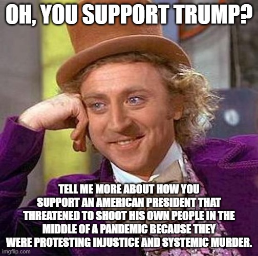 Creepy Condescending Wonka | OH, YOU SUPPORT TRUMP? TELL ME MORE ABOUT HOW YOU SUPPORT AN AMERICAN PRESIDENT THAT THREATENED TO SHOOT HIS OWN PEOPLE IN THE MIDDLE OF A PANDEMIC BECAUSE THEY WERE PROTESTING INJUSTICE AND SYSTEMIC MURDER. | image tagged in memes,creepy condescending wonka | made w/ Imgflip meme maker