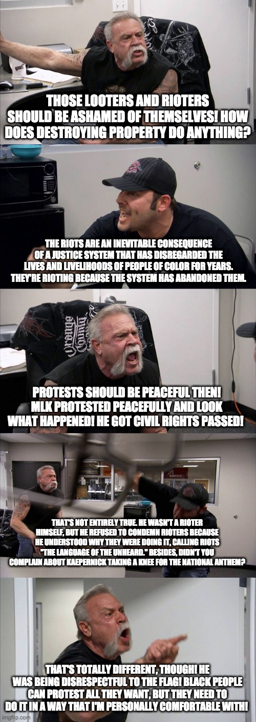 American Chopper Argument | THOSE LOOTERS AND RIOTERS SHOULD BE ASHAMED OF THEMSELVES! HOW DOES DESTROYING PROPERTY DO ANYTHING? THE RIOTS ARE AN INEVITABLE CONSEQUENCE OF A JUSTICE SYSTEM THAT HAS DISREGARDED THE LIVES AND LIVELIHOODS OF PEOPLE OF COLOR FOR YEARS. THEY'RE RIOTING BECAUSE THE SYSTEM HAS ABANDONED THEM. PROTESTS SHOULD BE PEACEFUL THEN! MLK PROTESTED PEACEFULLY AND LOOK WHAT HAPPENED! HE GOT CIVIL RIGHTS PASSED! THAT'S NOT ENTIRELY TRUE. HE WASN'T A RIOTER HIMSELF, BUT HE REFUSED TO CONDEMN RIOTERS BECAUSE HE UNDERSTOOD WHY THEY WERE DOING IT, CALLING RIOTS "THE LANGUAGE OF THE UNHEARD." BESIDES, DIDN'T YOU COMPLAIN ABOUT KAEPERNICK TAKING A KNEE FOR THE NATIONAL ANTHEM? THAT'S TOTALLY DIFFERENT, THOUGH! HE WAS BEING DISRESPECTFUL TO THE FLAG! BLACK PEOPLE CAN PROTEST ALL THEY WANT, BUT THEY NEED TO DO IT IN A WAY THAT I'M PERSONALLY COMFORTABLE WITH! | image tagged in memes,american chopper argument,black lives matter | made w/ Imgflip meme maker