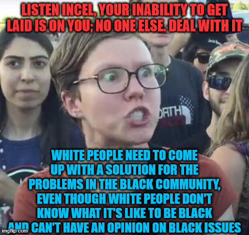 Triggered feminist | LISTEN INCEL, YOUR INABILITY TO GET LAID IS ON YOU; NO ONE ELSE. DEAL WITH IT; WHITE PEOPLE NEED TO COME UP WITH A SOLUTION FOR THE PROBLEMS IN THE BLACK COMMUNITY, EVEN THOUGH WHITE PEOPLE DON'T KNOW WHAT IT'S LIKE TO BE BLACK AND CAN'T HAVE AN OPINION ON BLACK ISSUES | image tagged in triggered feminist,incel,white people,black people | made w/ Imgflip meme maker