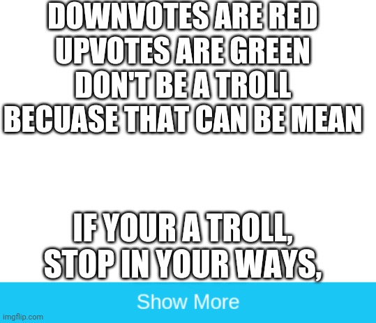 Poem | DOWNVOTES ARE RED
UPVOTES ARE GREEN
DON'T BE A TROLL
BECUASE THAT CAN BE MEAN; IF YOUR A TROLL,
STOP IN YOUR WAYS, | image tagged in blank white template,memes | made w/ Imgflip meme maker