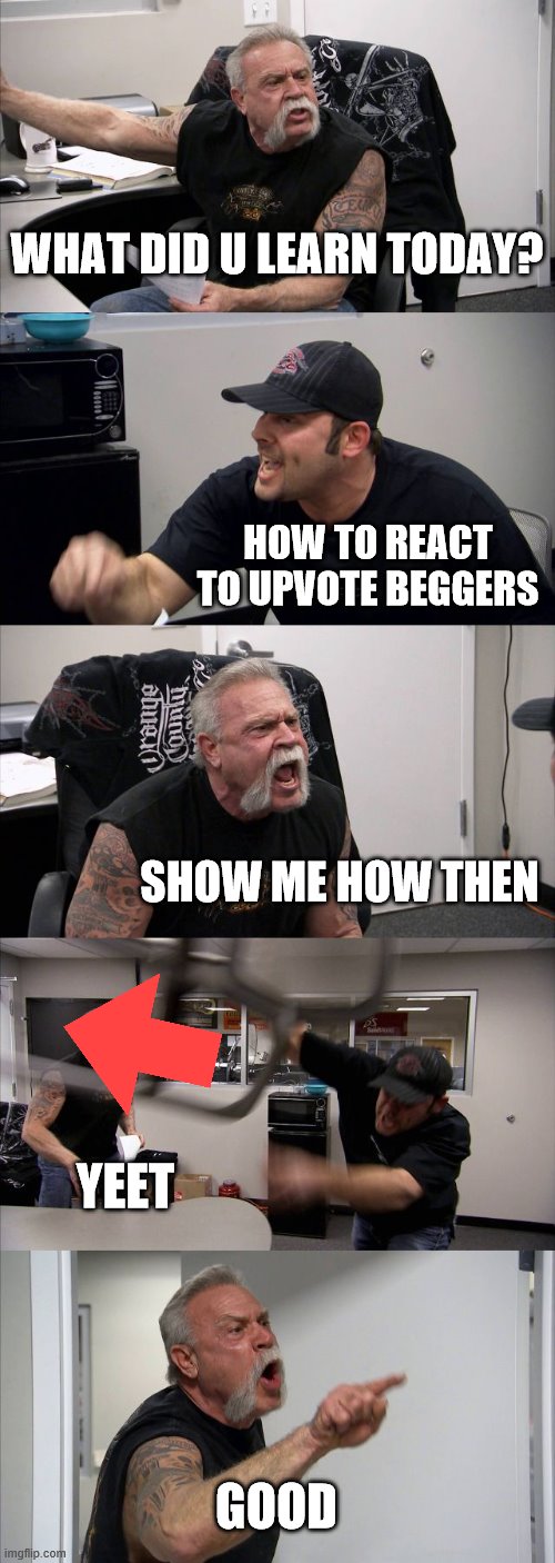 dovnvote the beggers | WHAT DID U LEARN TODAY? HOW TO REACT TO UPVOTE BEGGERS; SHOW ME HOW THEN; YEET; GOOD | image tagged in memes,american chopper argument | made w/ Imgflip meme maker