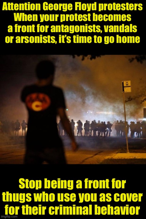 Stop being a tool for violent thugs! | Attention George Floyd protesters
When your protest becomes a front for antagonists, vandals or arsonists, it’s time to go home; Stop being a front for thugs who use you as cover for their criminal behavior | image tagged in riots,protesters | made w/ Imgflip meme maker