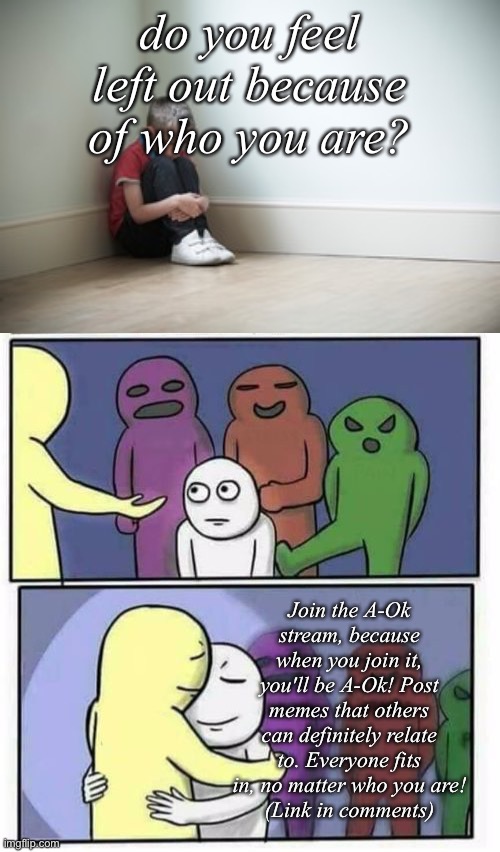 :D | do you feel left out because of who you are? Join the A-Ok stream, because when you join it, you'll be A-Ok! Post memes that others can definitely relate to. Everyone fits in, no matter who you are!
(Link in comments) | image tagged in problems stress pain blank,sitting in a corner,you shall be a ok,you're accepted now | made w/ Imgflip meme maker