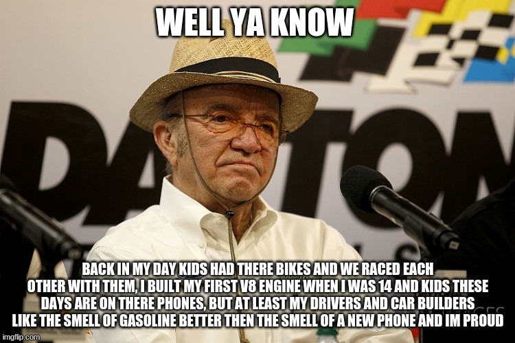 jack roush on kids these days vs. what i do | WELL YA KNOW; BACK IN MY DAY KIDS HAD THERE BIKES AND WE RACED EACH OTHER WITH THEM, I BUILT MY FIRST V8 ENGINE WHEN I WAS 14 AND KIDS THESE DAYS ARE ON THERE PHONES, BUT AT LEAST MY DRIVERS AND CAR BUILDERS LIKE THE SMELL OF GASOLINE BETTER THEN THE SMELL OF A NEW PHONE AND IM PROUD | image tagged in jack roush | made w/ Imgflip meme maker