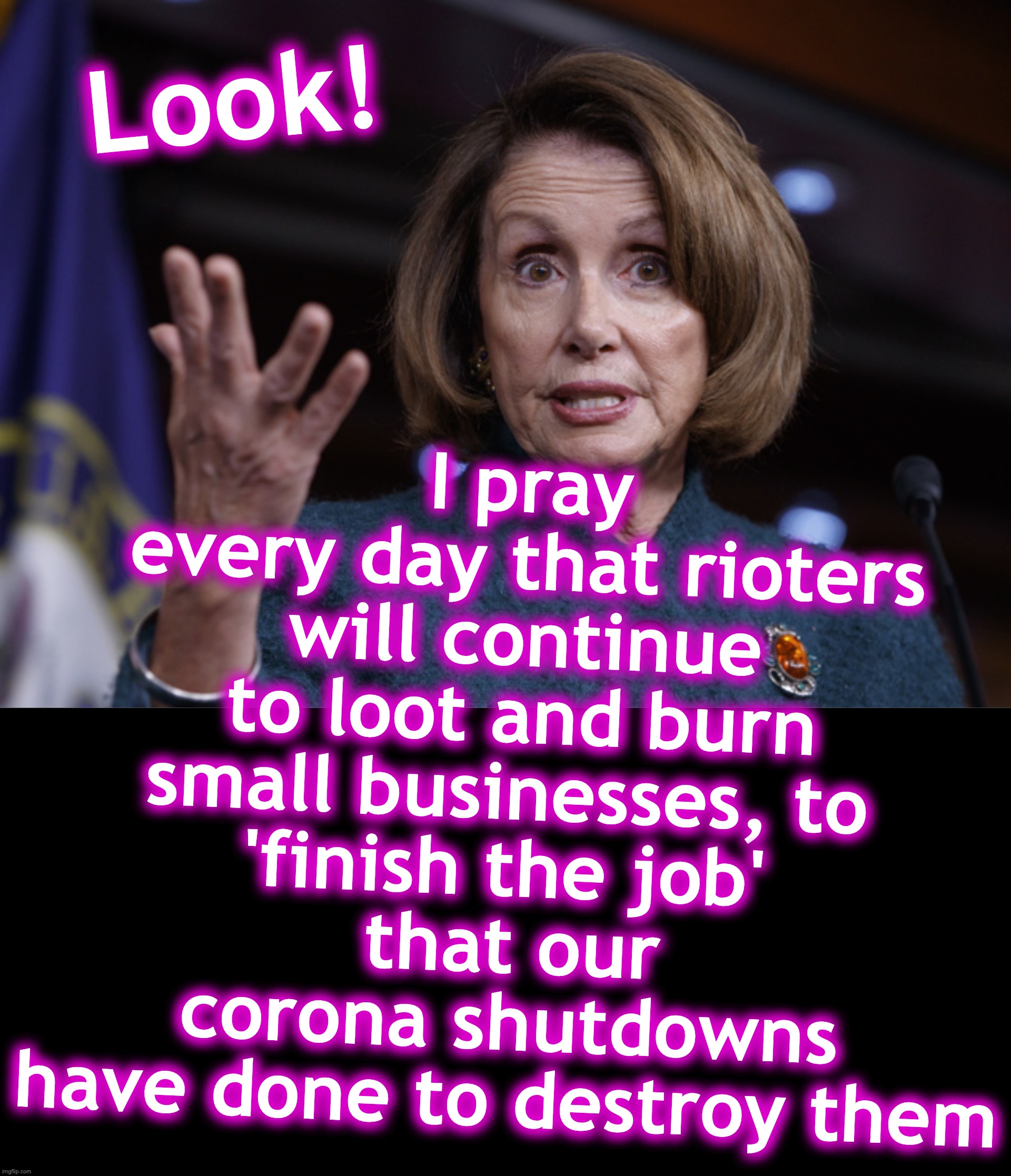 [warning: you-know-she's-thinking-it satire] | I pray every day that rioters will continue to loot and burn small businesses, to 
'finish the job' 
that our corona shutdowns have done to destroy them; Look! | image tagged in good old nancy pelosi,covid-19,riots | made w/ Imgflip meme maker