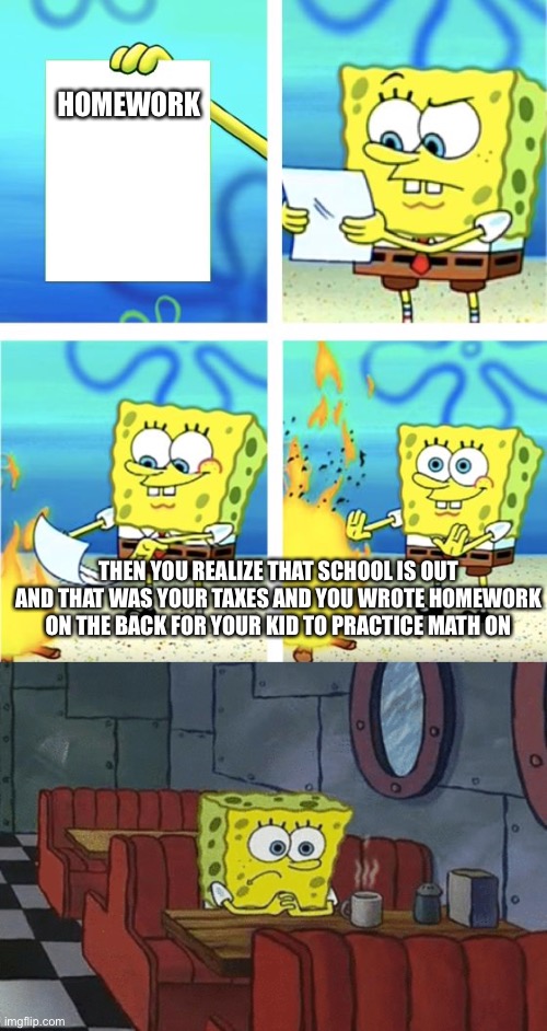Depressed spongebob | HOMEWORK; THEN YOU REALIZE THAT SCHOOL IS OUT AND THAT WAS YOUR TAXES AND YOU WROTE HOMEWORK ON THE BACK FOR YOUR KID TO PRACTICE MATH ON | image tagged in spongebob burning paper | made w/ Imgflip meme maker