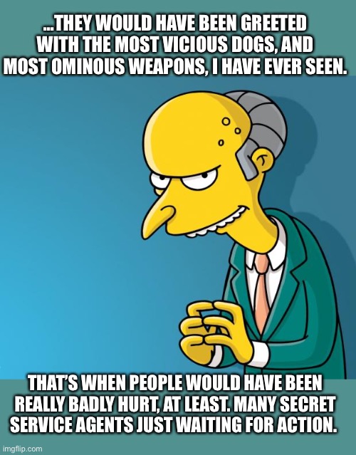 Mr. Burns | ...THEY WOULD HAVE BEEN GREETED WITH THE MOST VICIOUS DOGS, AND MOST OMINOUS WEAPONS, I HAVE EVER SEEN. THAT’S WHEN PEOPLE WOULD HAVE BEEN REALLY BADLY HURT, AT LEAST. MANY SECRET SERVICE AGENTS JUST WAITING FOR ACTION. | image tagged in mr burns | made w/ Imgflip meme maker