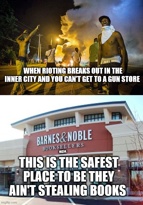 Get the to a Barnes and Noble | WHEN RIOTING BREAKS OUT IN THE INNER CITY AND YOU CAN'T GET TO A GUN STORE; 10374; THIS IS THE SAFEST PLACE TO BE THEY AIN'T STEALING BOOKS | image tagged in riot | made w/ Imgflip meme maker
