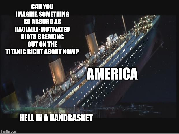 Because the Racial Thing Just Makes So Much Sense Right Now | CAN YOU IMAGINE SOMETHING SO ABSURD AS RACIALLY-MOTIVATED RIOTS BREAKING OUT ON THE TITANIC RIGHT ABOUT NOW? AMERICA; HELL IN A HANDBASKET | image tagged in titanic sinking,memes,corona hoax,america,riots,lockdown | made w/ Imgflip meme maker