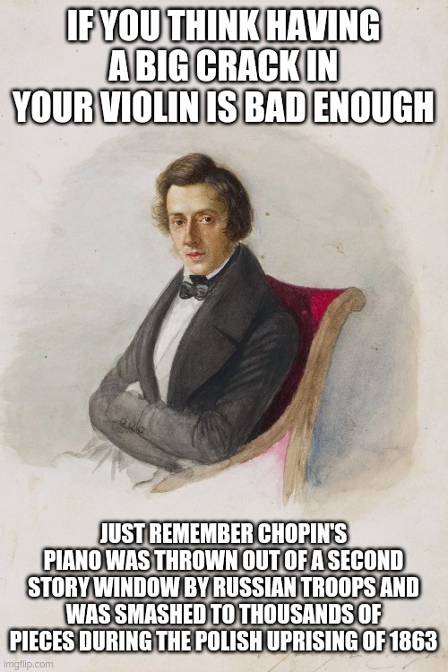 Fryderyk Chopin pic | IF YOU THINK HAVING A BIG CRACK IN YOUR VIOLIN IS BAD ENOUGH; JUST REMEMBER CHOPIN'S PIANO WAS THROWN OUT OF A SECOND STORY WINDOW BY RUSSIAN TROOPS AND WAS SMASHED TO THOUSANDS OF PIECES DURING THE POLISH UPRISING OF 1863 | image tagged in fryderyk chopin pic,lingling40hrs | made w/ Imgflip meme maker