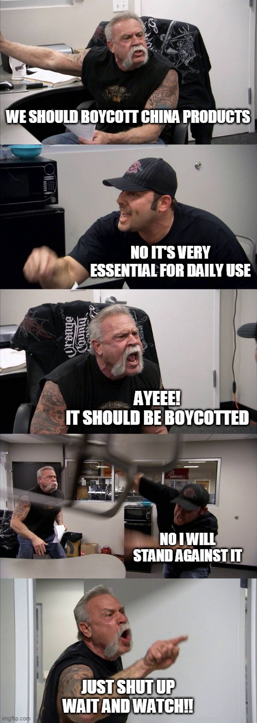 American Chopper Argument | WE SHOULD BOYCOTT CHINA PRODUCTS; NO IT'S VERY ESSENTIAL FOR DAILY USE; AYEEE!
IT SHOULD BE BOYCOTTED; NO I WILL STAND AGAINST IT; JUST SHUT UP
WAIT AND WATCH!! | image tagged in memes,american chopper argument | made w/ Imgflip meme maker