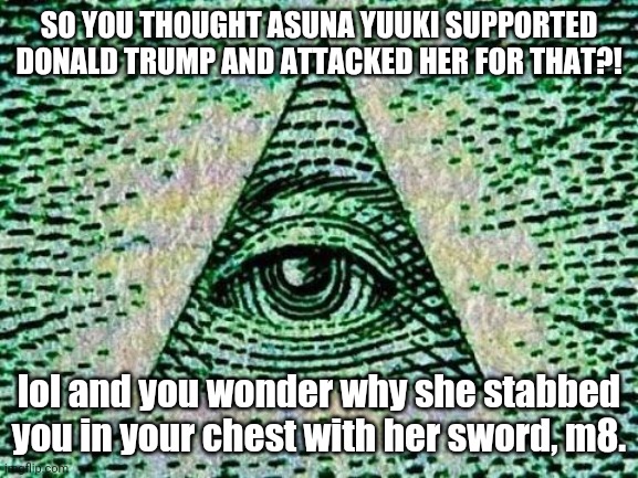 Believe it or not, I actually saw a comment like this on TheTopTens | SO YOU THOUGHT ASUNA YUUKI SUPPORTED DONALD TRUMP AND ATTACKED HER FOR THAT?! lol and you wonder why she stabbed you in your chest with her sword, m8. | image tagged in illuminati,sword art online,donald trump | made w/ Imgflip meme maker