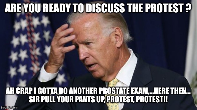 Biden Confusuion | ARE YOU READY TO DISCUSS THE PROTEST ? AH CRAP I GOTTA DO ANOTHER PROSTATE EXAM,...HERE THEN...
SIR PULL YOUR PANTS UP, PROTEST, PROTEST!! | image tagged in joe biden worries | made w/ Imgflip meme maker