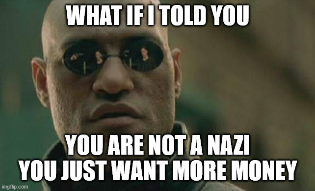 Matrix Morpheus | WHAT IF I TOLD YOU; YOU ARE NOT A NAZI YOU JUST WANT MORE MONEY | image tagged in memes,matrix morpheus | made w/ Imgflip meme maker