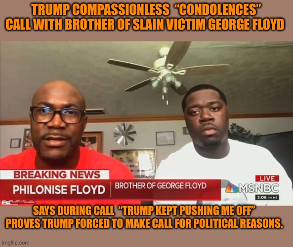 No integrity Trump Fake “compassion” call | TRUMP COMPASSIONLESS  “CONDOLENCES” CALL WITH BROTHER OF SLAIN VICTIM GEORGE FLOYD; SAYS DURING CALL  “TRUMP KEPT PUSHING ME OFF” PROVES TRUMP FORCED TO MAKE CALL FOR POLITICAL REASONS. | image tagged in donald trump,orange,ignorance,republicans,protesters,integrity | made w/ Imgflip meme maker