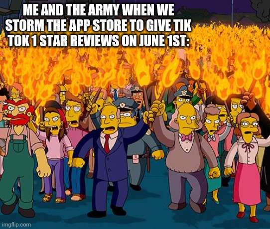 angry mob | ME AND THE ARMY WHEN WE STORM THE APP STORE TO GIVE TIK TOK 1 STAR REVIEWS ON JUNE 1ST: | image tagged in angry mob | made w/ Imgflip meme maker