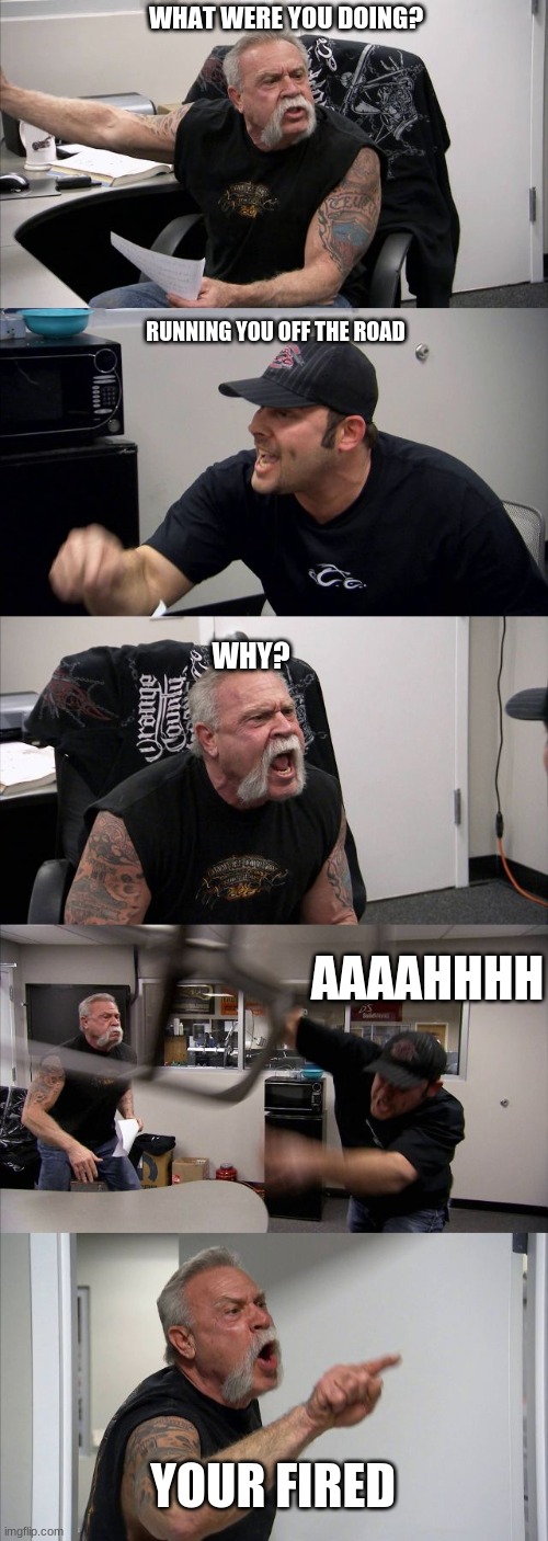 American Chopper Argument Meme | WHAT WERE YOU DOING? RUNNING YOU OFF THE ROAD; WHY? AAAAHHHH; YOUR FIRED | image tagged in memes,american chopper argument | made w/ Imgflip meme maker