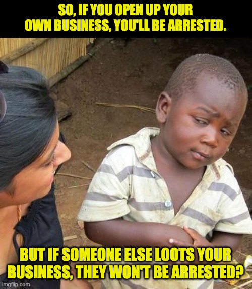 This is all topsy-turvy | SO, IF YOU OPEN UP YOUR OWN BUSINESS, YOU'LL BE ARRESTED. BUT IF SOMEONE ELSE LOOTS YOUR BUSINESS, THEY WON'T BE ARRESTED? | image tagged in memes,third world skeptical kid | made w/ Imgflip meme maker