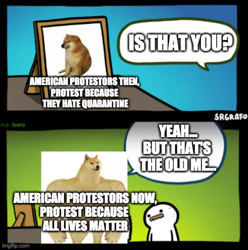 After the police killed the black gentleman George Floyd in Minneapolis | IS THAT YOU? AMERICAN PROTESTORS THEN, 
PROTEST BECAUSE 
THEY HATE QUARANTINE; YEAH...
BUT THAT'S 
THE OLD ME... AMERICAN PROTESTORS NOW,
PROTEST BECAUSE 
ALL LIVES MATTER | image tagged in police,police brutality,protest,justice | made w/ Imgflip meme maker