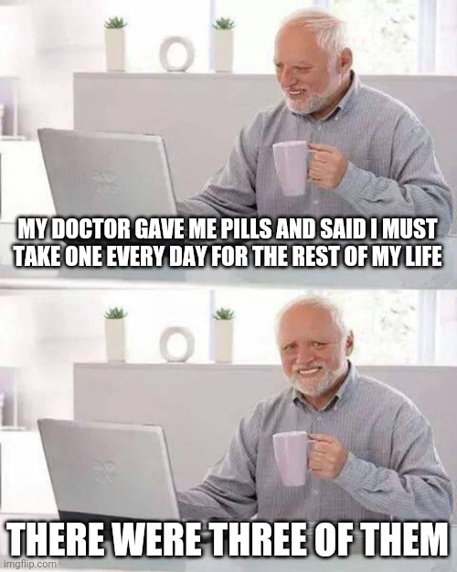 Hide the Pain Harold | MY DOCTOR GAVE ME PILLS AND SAID I MUST TAKE ONE EVERY DAY FOR THE REST OF MY LIFE; THERE WERE THREE OF THEM | image tagged in memes,hide the pain harold | made w/ Imgflip meme maker