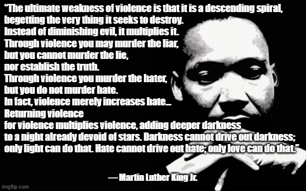 MLK on Violence | “The ultimate weakness of violence is that it is a descending spiral, 
begetting the very thing it seeks to destroy. 
Instead of diminishing evil, it multiplies it. 
Through violence you may murder the liar, 
but you cannot murder the lie, 
nor establish the truth. 
Through violence you murder the hater, 
but you do not murder hate. 
In fact, violence merely increases hate...
Returning violence 
for violence multiplies violence, adding deeper darkness 
to a night already devoid of stars. Darkness cannot drive out darkness; 
only light can do that. Hate cannot drive out hate; only love can do that.”; ― Martin Luther King Jr. | image tagged in martin luther king jr | made w/ Imgflip meme maker