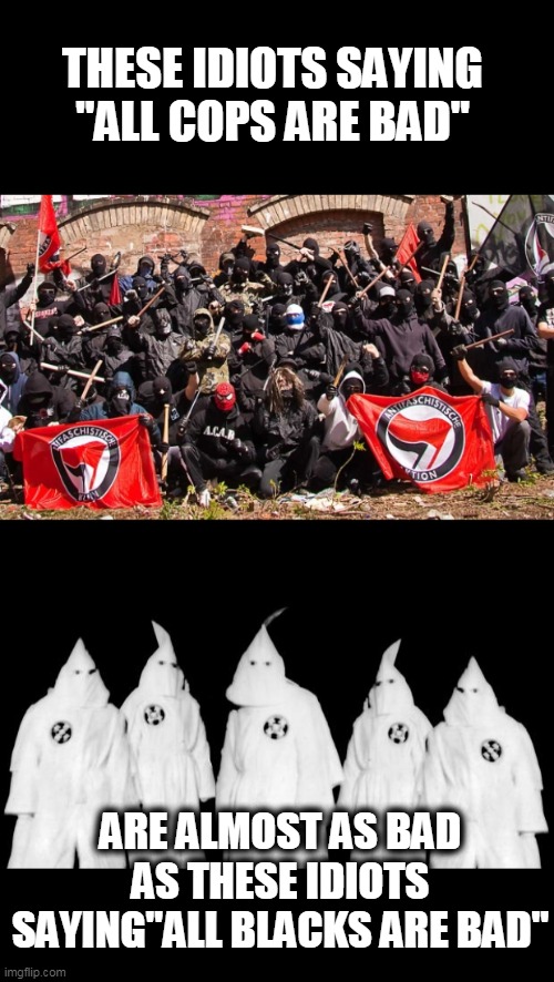 get rid of both | THESE IDIOTS SAYING "ALL COPS ARE BAD"; ARE ALMOST AS BAD AS THESE IDIOTS SAYING"ALL BLACKS ARE BAD" | image tagged in kkk,antifa,assholes,politics | made w/ Imgflip meme maker