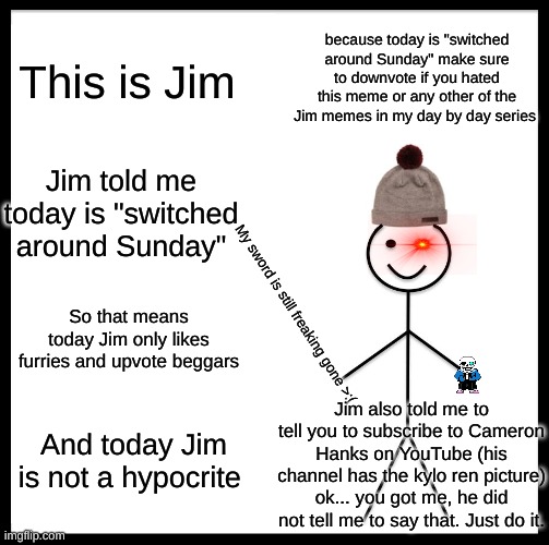 Be Like Bill Meme | because today is "switched around Sunday" make sure to downvote if you hated this meme or any other of the Jim memes in my day by day series; This is Jim; Jim told me today is "switched around Sunday"; So that means today Jim only likes furries and upvote beggars; My sword is still freaking gone >:(; Jim also told me to tell you to subscribe to Cameron Hanks on YouTube (his channel has the kylo ren picture)
ok... you got me, he did not tell me to say that. Just do it. And today Jim is not a hypocrite | image tagged in memes,be like bill | made w/ Imgflip meme maker
