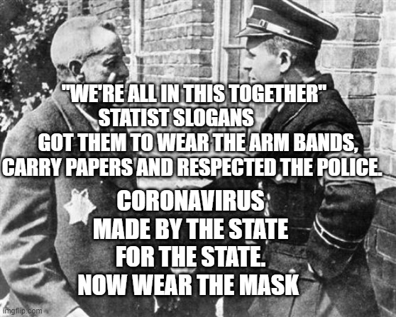 Nazi speaking to Jew | "WE'RE ALL IN THIS TOGETHER"    STATIST SLOGANS            
  GOT THEM TO WEAR THE ARM BANDS, CARRY PAPERS AND RESPECTED THE POLICE. CORONAVIRUS MADE BY THE STATE FOR THE STATE. NOW WEAR THE MASK | image tagged in nazi speaking to jew | made w/ Imgflip meme maker