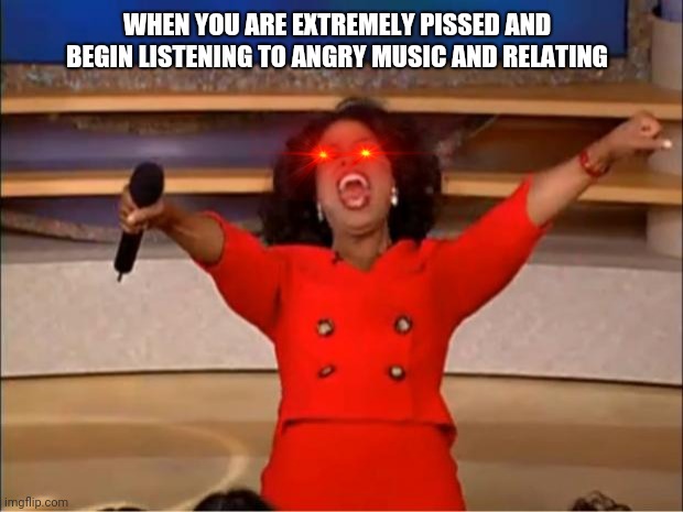 Oprah You Get A | WHEN YOU ARE EXTREMELY PISSED AND BEGIN LISTENING TO ANGRY MUSIC AND RELATING | image tagged in memes,oprah you get a | made w/ Imgflip meme maker