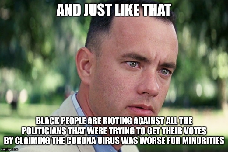 And Just Like That | AND JUST LIKE THAT; BLACK PEOPLE ARE RIOTING AGAINST ALL THE POLITICIANS THAT WERE TRYING TO GET THEIR VOTES BY CLAIMING THE CORONA VIRUS WAS WORSE FOR MINORITIES | image tagged in memes,and just like that | made w/ Imgflip meme maker